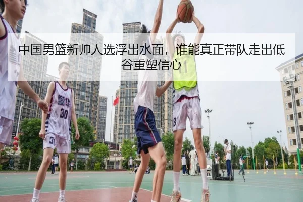 中国男篮新帅人选浮出水面，谁能真正带队走出低谷重塑信心